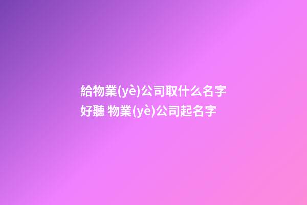 給物業(yè)公司取什么名字好聽 物業(yè)公司起名字